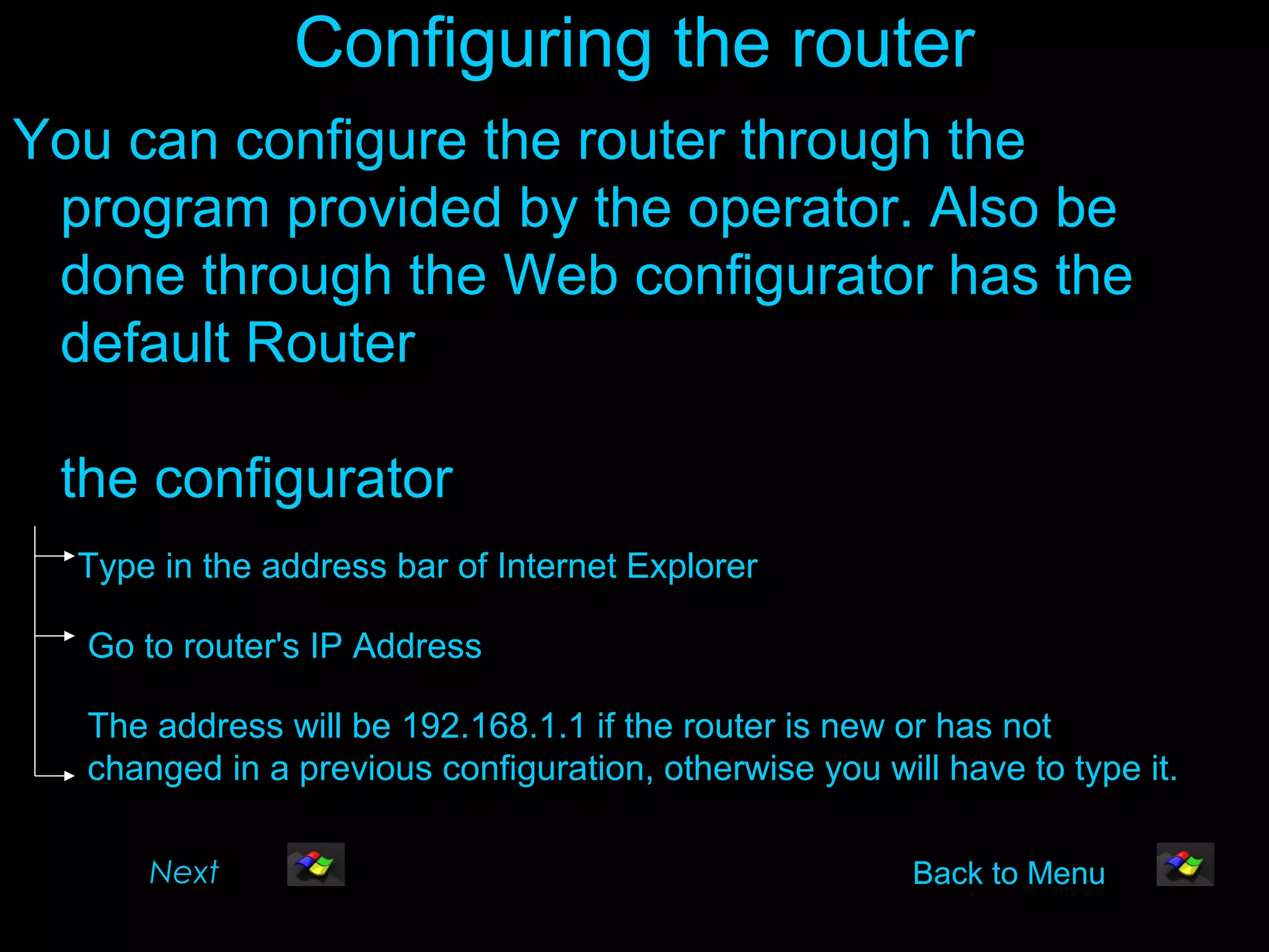 Configuring the router
You can configure the router through the
 program provided by the operator. Also be
 done through the Web configurator has the
 default Router
                                         To enter
 the configurator
  Type in the address bar of Internet Explorer

  Go to router's IP Address

  The address will be 192.168.1.1 if the router is new or has not
  changed in a previous configuration, otherwise you will have to type it.

      Next                                              Back to Menu
 