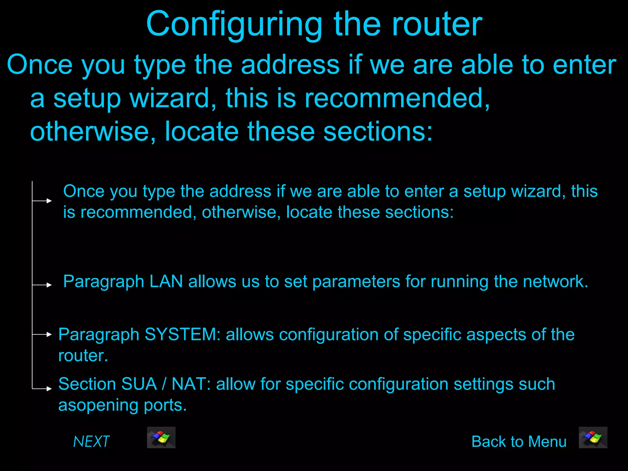 Configuring the router
Once you type the address if we are able to enter
 a setup wizard, this is recommended,
 otherwise, locate these sections:

    Once you type the address if we are able to enter a setup wizard, this
    is recommended, otherwise, locate these sections:


    Paragraph LAN allows us to set parameters for running the network.


    Paragraph SYSTEM: allows configuration of specific aspects of the
    router.
    Section SUA / NAT: allow for specific configuration settings such
    asopening ports.

     NEXT                                                Back to Menu
 
