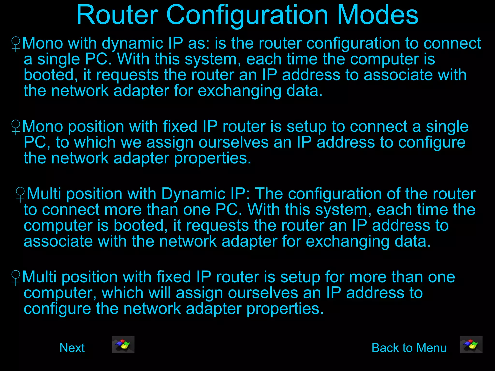Router Configuration Modes
♀Mono with dynamic IP as: is the router configuration to connect
 a single PC. With this system, each time the computer is
 booted, it requests the router an IP address to associate with
 the network adapter for exchanging data.

♀Mono position with fixed IP router is setup to connect a single
 PC, to which we assign ourselves an IP address to configure
 the network adapter properties.

♀Multi position with Dynamic IP: The configuration of the router
 to connect more than one PC. With this system, each time the
 computer is booted, it requests the router an IP address to
 associate with the network adapter for exchanging data.

♀Multi position with fixed IP router is setup for more than one
 computer, which will assign ourselves an IP address to
 configure the network adapter properties.

       Next                                        Back to Menu
 