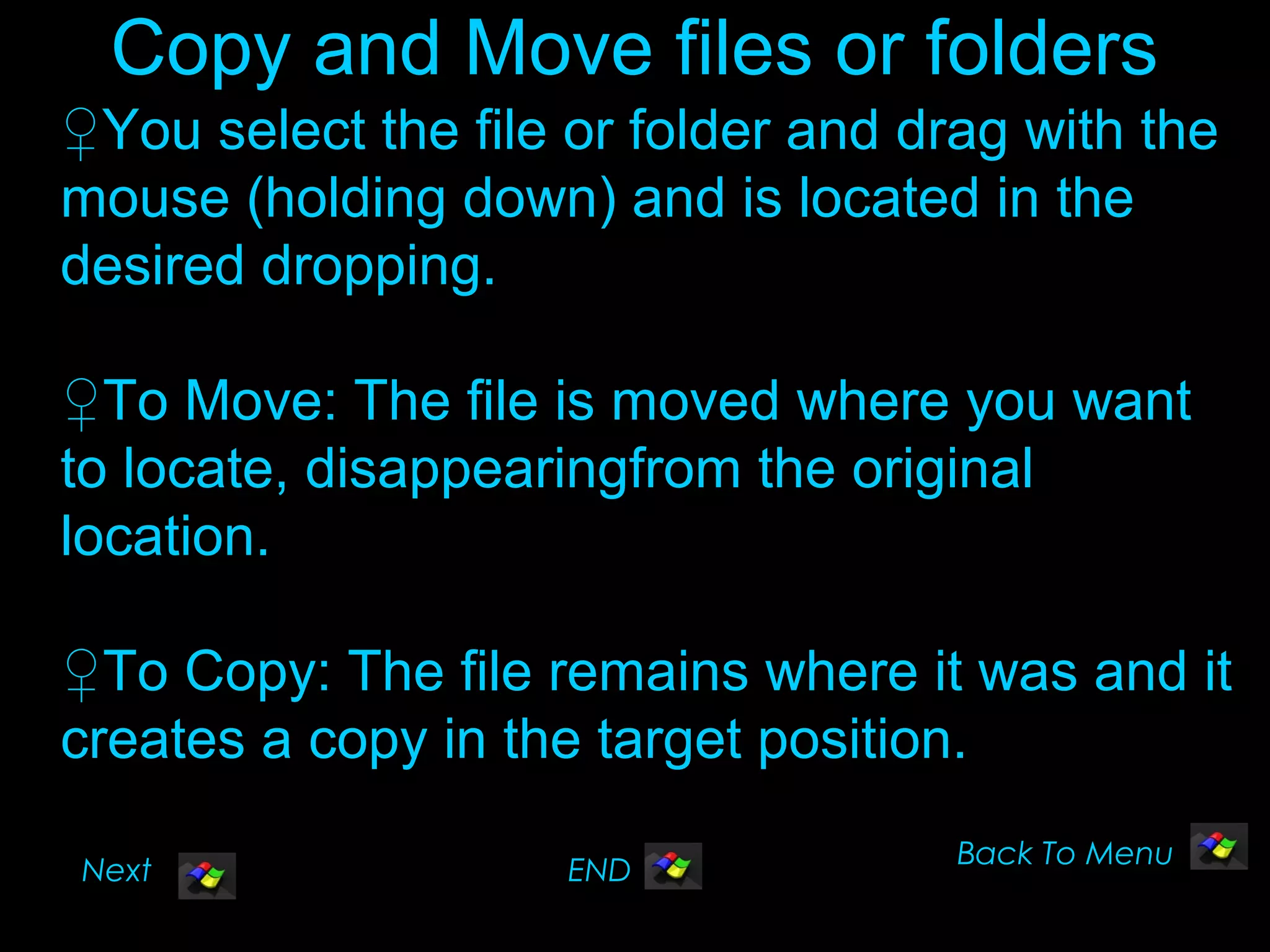 Copy and Move files or folders
♀You select the file or folder and drag with the
mouse (holding down) and is located in the
desired dropping.

♀To Move: The file is moved where you want
to locate, disappearingfrom the original
location.

♀To Copy: The file remains where it was and it
creates a copy in the target position.
                                     Back To Menu
Next                 END
 