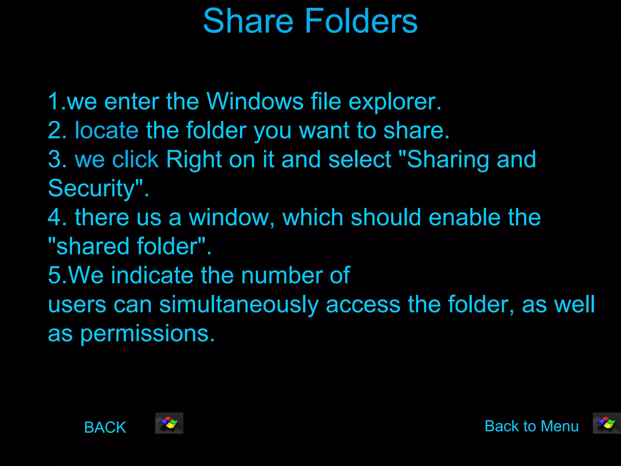 Share Folders

1.we enter the Windows file explorer.
2. locate the folder you want to share.
3. we click Right on it and select "Sharing and
Security".
4. there us a window, which should enable the
"shared folder".
5.We indicate the number of
users can simultaneously access the folder, as well
as permissions.


   BACK                                 Back to Menu
 