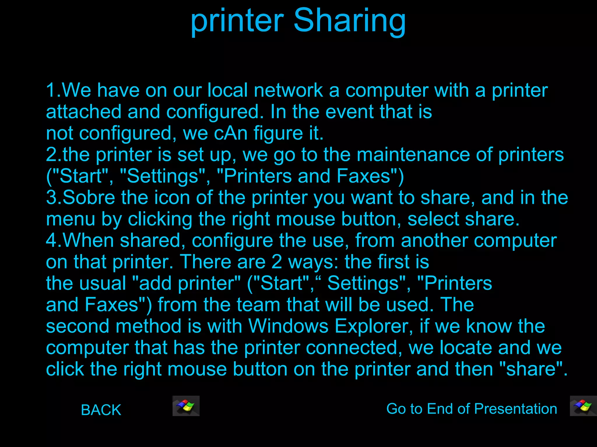 printer Sharing
1.We have on our local network a computer with a printer
attached and configured. In the event that is
not configured, we cAn figure it.
2.the printer is set up, we go to the maintenance of printers
("Start", "Settings", "Printers and Faxes")
3.Sobre the icon of the printer you want to share, and in the
menu by clicking the right mouse button, select share.
4.When shared, configure the use, from another computer
on that printer. There are 2 ways: the first is
the usual "add printer" ("Start",“ Settings", "Printers
and Faxes") from the team that will be used. The
second method is with Windows Explorer, if we know the
computer that has the printer connected, we locate and we
click the right mouse button on the printer and then "share".
    BACK                               Go to End of Presentation
 