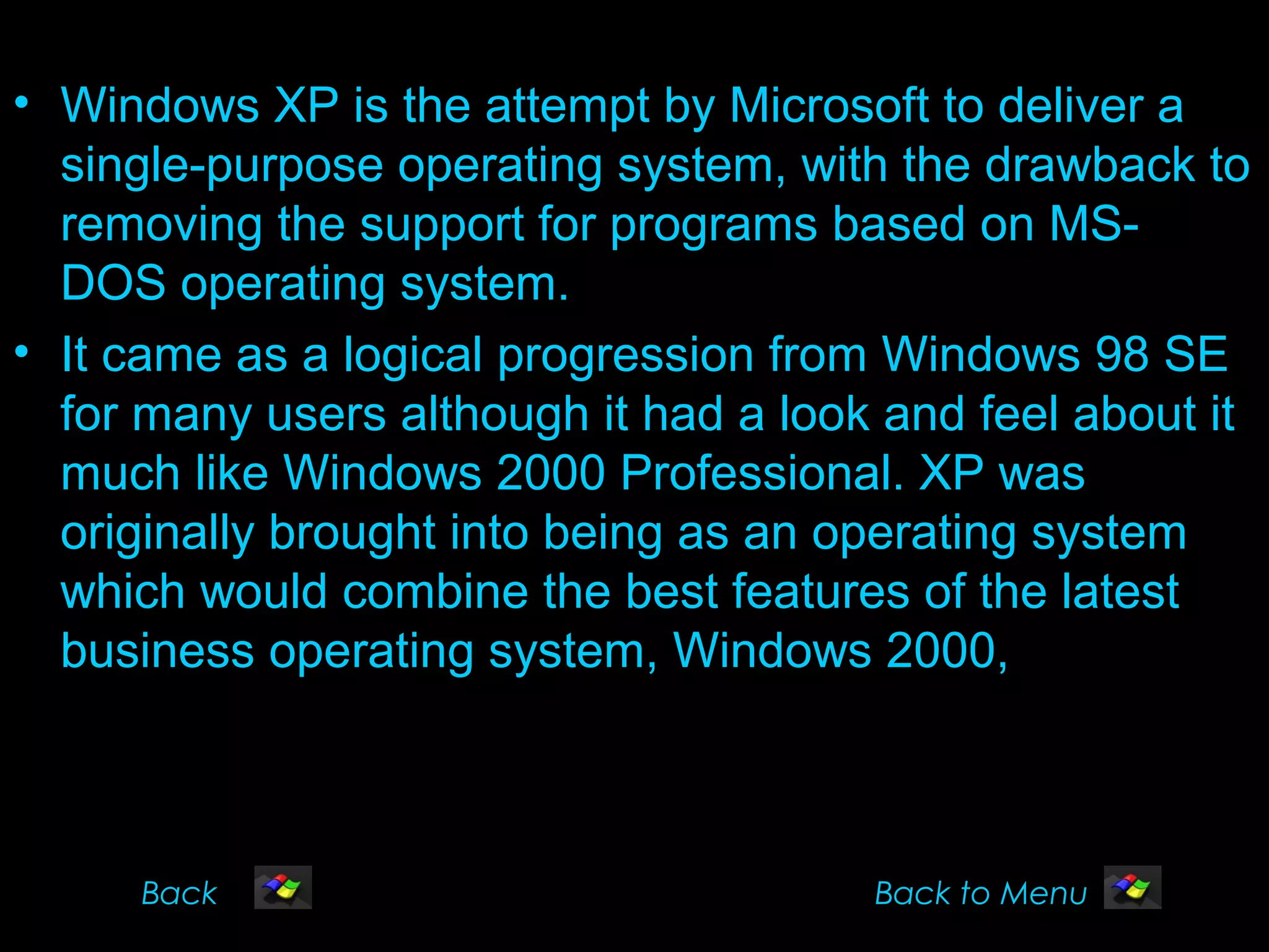 • Windows XP is the attempt by Microsoft to deliver a
  single-purpose operating system, with the drawback to
  removing the support for programs based on MS-
  DOS operating system.
• It came as a logical progression from Windows 98 SE
  for many users although it had a look and feel about it
  much like Windows 2000 Professional. XP was
  originally brought into being as an operating system
  which would combine the best features of the latest
  business operating system, Windows 2000,



     Back                              Back to Menu
 