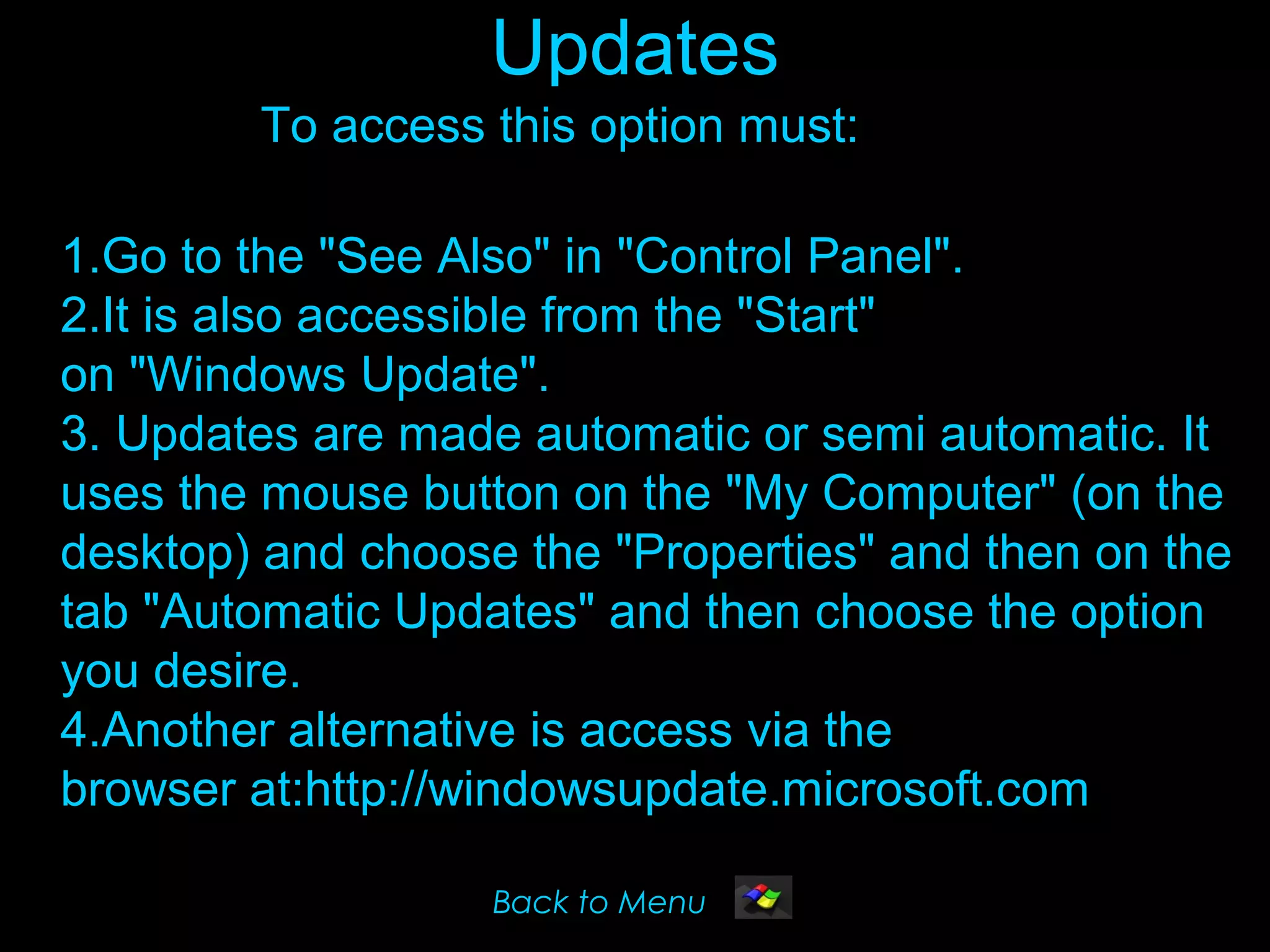 Updates
        To access this option must:

1.Go to the "See Also" in "Control Panel".
2.It is also accessible from the "Start"
on "Windows Update".
3. Updates are made automatic or semi automatic. It
uses the mouse button on the "My Computer" (on the
desktop) and choose the "Properties" and then on the
tab "Automatic Updates" and then choose the option
you desire.
4.Another alternative is access via the
browser at:http://windowsupdate.microsoft.com

                   Back to Menu
 