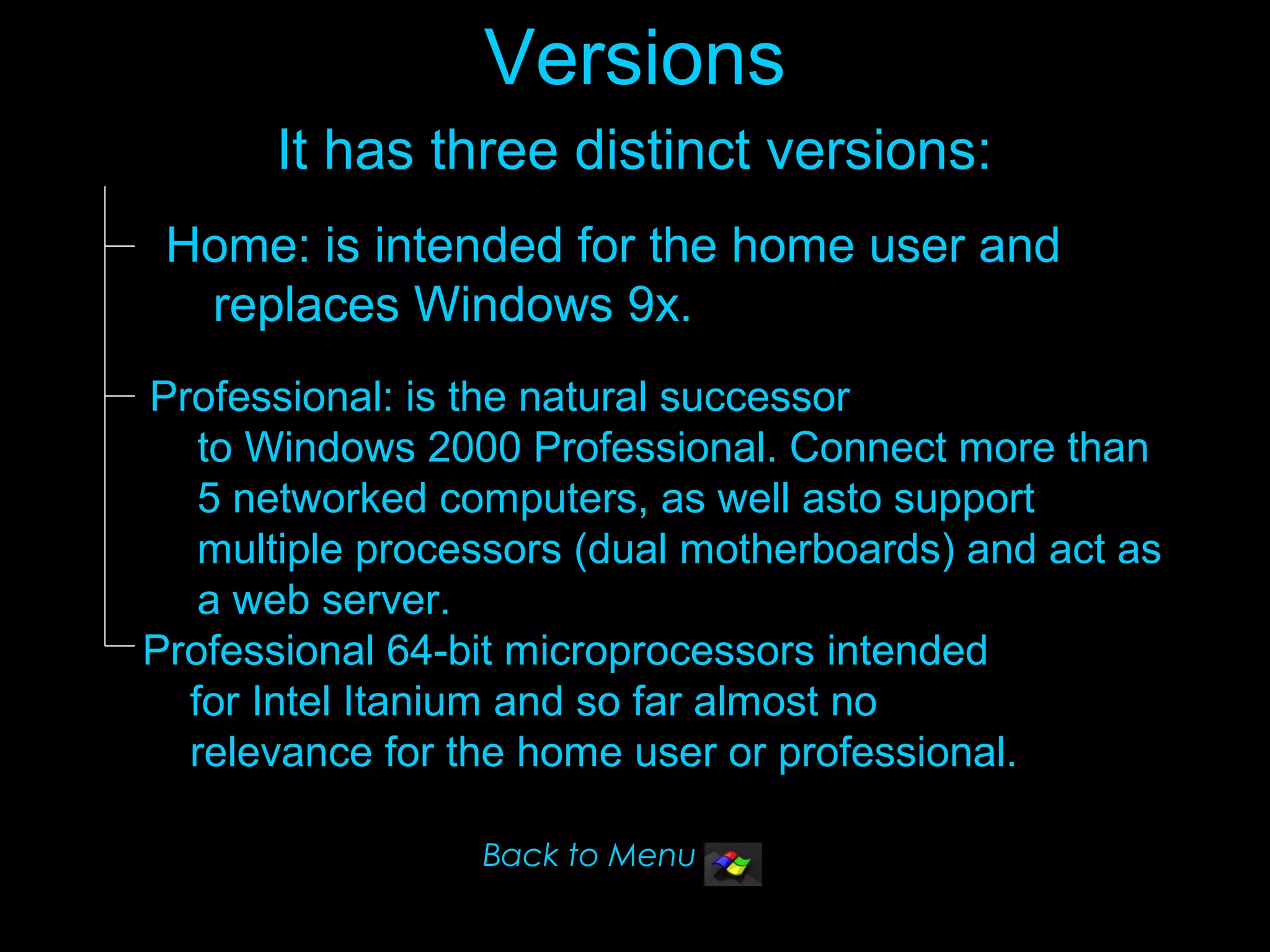 Versions
      It has three distinct versions:
 Home: is intended for the home user and
  replaces Windows 9x.
Professional: is the natural successor
   to Windows 2000 Professional. Connect more than
   5 networked computers, as well asto support
   multiple processors (dual motherboards) and act as
   a web server.
Professional 64-bit microprocessors intended
  for Intel Itanium and so far almost no
  relevance for the home user or professional.

                 Back to Menu
 