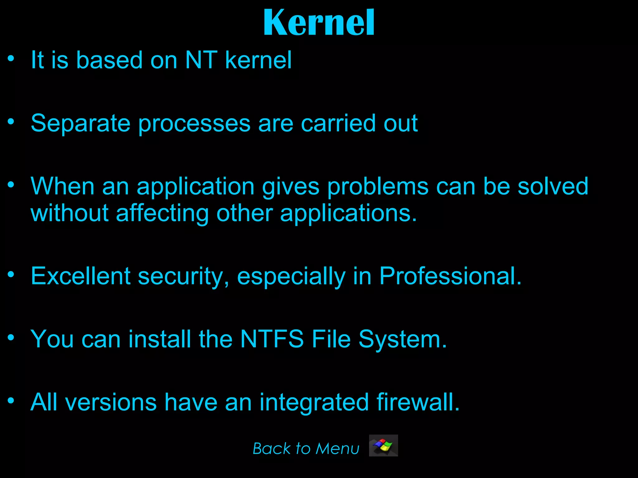 Kernel
• It is based on NT kernel

• Separate processes are carried out

• When an application gives problems can be solved
  without affecting other applications.

• Excellent security, especially in Professional.

• You can install the NTFS File System.

• All versions have an integrated firewall.
                       Back to Menu
 