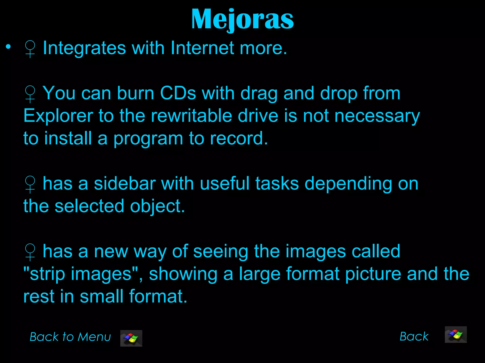 Mejoras
• ♀ Integrates with Internet more.

  ♀ You can burn CDs with drag and drop from
  Explorer to the rewritable drive is not necessary
  to install a program to record.

  ♀ has a sidebar with useful tasks depending on
  the selected object.

  ♀ has a new way of seeing the images called
  "strip images", showing a large format picture and the
  rest in small format.

  Back to Menu                                  Back
 