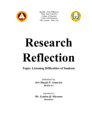 Republic of the Philippines
Tarlac State University
College of Education
Center of Development
Villa Lucinda, Tarlac City
Research
Reflection
Topic: Listening Difficulties of Students
Submitted by:
Jeri Mayah P. Asuncion
BEED 4-3
Submitted to:
Mr. Lyndon Q. Macanas
Instructor
 