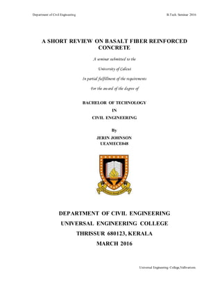 Department of Civil Engineering B.Tech. Seminar 2016
Universal Engineering College,Vallivattom.
A SHORT REVIEW ON BASALT FIBER REINFORCED
CONCRETE
A seminar submitted to the
University of Calicut
In partial fulfillment of the requirements
For the award of the degree of
BACHELOR OF TECHNOLOGY
IN
CIVIL ENGINEERING
By
JERIN JOHNSON
UEAMECE048
DEPARTMENT OF CIVIL ENGINEERING
UNIVERSAL ENGINEERING COLLEGE
THRISSUR 680123, KERALA
MARCH 2016
 