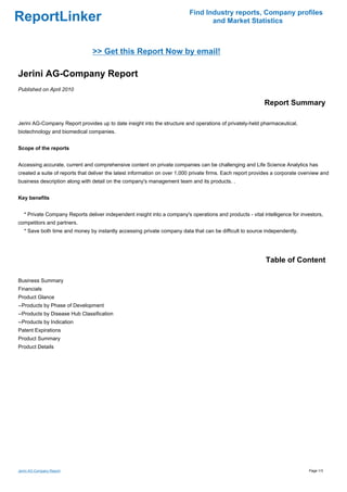 Find Industry reports, Company profiles
ReportLinker                                                                      and Market Statistics



                                >> Get this Report Now by email!

Jerini AG-Company Report
Published on April 2010

                                                                                                            Report Summary

Jerini AG-Company Report provides up to date insight into the structure and operations of privately-held pharmaceutical,
biotechnology and biomedical companies.


Scope of the reports


Accessing accurate, current and comprehensive content on private companies can be challenging and Life Science Analytics has
created a suite of reports that deliver the latest information on over 1,000 private firms. Each report provides a corporate overview and
business description along with detail on the company's management team and its products. .


Key benefits


   * Private Company Reports deliver independent insight into a company's operations and products - vital intelligence for investors,
competitors and partners.
   * Save both time and money by instantly accessing private company data that can be difficult to source independently.




                                                                                                             Table of Content

Business Summary
Financials
Product Glance
--Products by Phase of Development
--Products by Disease Hub Classification
--Products by Indication
Patent Expirations
Product Summary
Product Details




Jerini AG-Company Report                                                                                                        Page 1/3
 