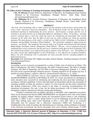 Page 1 of 8 Paper ID: EIJ20110000795
Education India: A Quarterly Refereed Journal of Dialogues on Education, A UGC- CARE List
Journal, ISSN 2278-2435, Vol. 12, Issue-1 February-2023. http://www.educationindiajournal.org
795. Effect of Jerk Technology in Teaching of Grammar among Higher Secondary School Students
• Dr. M. Deivam-Assistant Professor, Department of Education, the Gandhigram Rural Institute
(Deemed to be University), Gandhigram, Dindigul District, Tamil Nadu. Email:
deivammuniyandi@gmail.com
• Dr. Philomina M. J -Assistant Professor, Department of Education, the Gandhigram Rural
Institute (Deemed to be University), Gandhigram, Dindigul District, Tamil Nadu. Email:
srphilomsmi@gmail.com
ABSTRACT
The term €Jerk Technology (JT) is widely used to get the attention of the learners and provides the
active, lively, interactive classroom atmosphere. Jerk Technology breaks out the boredom way of
traditional teaching by implementing the active learners. Each learner is unique and the way of
learning is divergent because of an Individual difference (Shobana.S, 2014). In teaching – learning
process, attention plays a vital role which the source for transferring the knowledge. The overall
outcomes of the study show that the effect of Jerk can use easily without any strain for teaching
grammar.The main purpose of the study is to find out the €Effect of Jerk Technology in Teaching of
Grammar among Higher Secondary School Students‚. The researchers adopted a single group pre
and post - test design. The sample for the present study is of 32 pupils selected from the Government
Model Higher Secondary School, Allinagaram, Theni District. The pre – test is conducted using the
traditional fact to face instruction, but the post test is conducted using effect of Jerk Technology (JT).
The statistical procedures were employed descriptive analysis, mean S.D and t – test. The findings of
the study reveals that implementation of Jerk Technology is very effective for teaching Grammar.
Hence, the Jerk Technology (JT) is potentially the most powerful tool for extending platform in
Educational process.
Keywords: Jerk Technology (JT), Higher Secondary School Students. Teaching Grammar, Powerful
Tool, Educational Process
Introduction
As teaching is an art, it must be accompanied by a variety of skills, some of which are as follows: The
Skill of Introduction, The Skill of Questioning, The Skill of Reinforcement, The Skill of Stimulus
Variation, The Skill of Explaining, and The Skill of Classroom Management (Zahorik, J. A. 1986).
The skill can be acquired through continuous practice. Teaching should be for all without any bias. It
should serve three domains: cognitive, affective, and psychomotor (Blooms et. al, 1956)
EDUCATION has long been seen as a key component of CHANGE, MODERNIZATION,
and DEVELOPMENT around the world (Mohan, R, 2019). As a result, governments are attempting to
make education more successful by introducing and employing the most up-to-date technology in
accordance with their capabilities. It shows that individuals are dissatisfied with the type and quality of
schooling available. In India, the situation is similar. It is clear from the fact that many commissions
like Kothari Commission (1964) were formed in the hopes of receiving recommendations for
educational development. Not only is that, but the Indian government, with its limited resources,
attempting to improve education by utilizing cutting-edge technology.
Consider a technology that can enhance education, is affordable, and is applicable everywhere.
These are the characteristics that the JERK TECHNOLOGY was designed to have. One of the modern
methods for keeping students' attention during the conventional lecture format is jerk technology
(Sugirdha. T, 2002). A jerk is a quick, abrupt motion. It can be challenging to prevent the jerk and
lurch when shifting gears when you're beginning to drive a stick shift. Jerk is an extremely
unfavorable term for someone who is obnoxious. Sansanwal's (2000) Jerk Technology is a
breakthrough in the world of teaching. By eliminating passive listening, which contributes to boredom
in the classroom environment, this device encourages more active learning. Shrinivasanan, T.(1999)
 