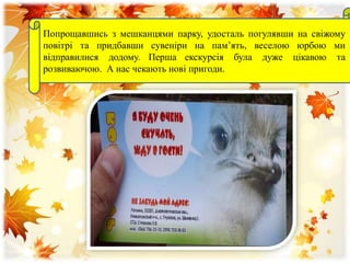 Попрощавшись з мешканцями парку, удосталь погулявши на свіжому
повітрі та придбавши сувеніри на пам’ять, веселою юрбою ми
відправилися додому. Перша екскурсія була дуже цікавою та
розвиваючою. А нас чекають нові пригоди.
 