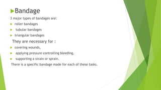 Bandage
3 major types of bandages are:
 roller bandages
 tubular bandages
 triangular bandages
They are necessary for :
 covering wounds,
 applying pressure controlling bleeding,
 supporting a strain or sprain.
There is a specific bandage made for each of these tasks.
 