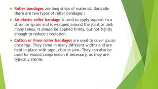  Roller bandages are long strips of material. Basically
there are two types of roller bandages :
 An elastic roller bandage is used to apply support to a
strain or sprain and is wrapped around the joint or limb
many times. It should be applied firmly, but not tightly
enough to reduce circulation.
 Cotton or linen roller bandages are used to cover gauze
dressings. They come in many different widths and are
held in place with tape, clips or pins. They can also be
used for wound compression if necessary, as they are
typically sterile.
 