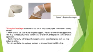 Figure 3.Tubular Bandages
Triangular bandages are made of cotton or disposable paper. They have a variety
of uses:
• When opened up, they make slings to support, elevate or immobilize upper limbs.
This may be necessary with a broken bone or a strain, or to protect a limb after an
operation.
• Folded narrowly, a triangular bandage becomes a cold compress that can help
reduce swelling.
They are used also for applying pressure to a wound to control bleeding.
 