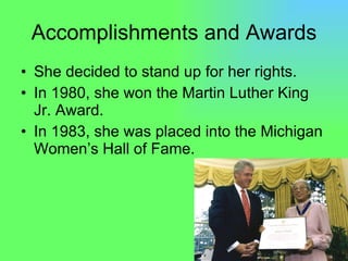 Accomplishments and Awards She decided to stand up for her rights. In 1980, she won the Martin Luther King Jr. Award. In 1983, she was placed into the Michigan Women’s Hall of Fame. 