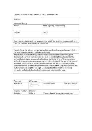 OBSERVATION RECORD FOR PRACTICAL ASSESSMENT

Learner

Jermaine Murray
Award                               NCFE Equality and Diversity


Unit(s)                             Unit 1



Assessment criteria and / or outcomes (to which the activity provides evidence)
Unit 1 – 5.5 what is multiple discrimination


Detail of how the learner performed and the quality of their performance (refer
to the assessment criteria and / or outcomes)
The student was able to tale part in a discussion about the different type of
discrimination. They were then set the task of matching the definition to the
keywords and giving an example about that particular type of discrimination.
Multiple discrimination as a concept was explored through the use of the starter
and main activity. It was embedded in the lesson but has not been explicated
cited in the work that they have completed. I observe that they have covered the
material surrounding this concept. Learning about this involved covering
prejudice and discrimination in a broader and more specific way.




Assessor            VShackley
Signature                           Date 22/05/12              Feb/March 2012



Internal verifier   L.Clarke
Signature           L.Clarke        IV signs sheet if present with assessor
 