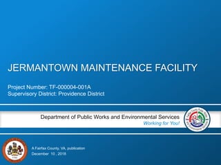 A Fairfax County, VA, publication
Department of Public Works and Environmental Services
Working for You!
JERMANTOWN MAINTENANCE FACILITY
Project Number: TF-000004-001A
Supervisory District: Providence District
December 10 , 2018
 