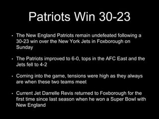 Patriots Win 30-23
• The New England Patriots remain undefeated following a
30-23 win over the New York Jets in Foxborough on
Sunday
• The Patriots improved to 6-0, tops in the AFC East and the
Jets fell to 4-2
• Coming into the game, tensions were high as they always
are when these two teams meet
• Current Jet Darrelle Revis returned to Foxborough for the
first time since last season when he won a Super Bowl with
New England
 
