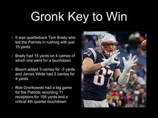 Gronk Key to Win
• It was quarterback Tom Brady who
led the Patriots in rushing with just
15 yards
• Brady had 15 yards on 4 carries of
which one went for a touchdown
• Blount added 3 carries for -3 yards
and James White had 2 carries for
4 yards
• Rob Gronkowski had a big game
for the Patriots recording 11
receptions for 108 yards and a
critical 4th quarter touchdown
 