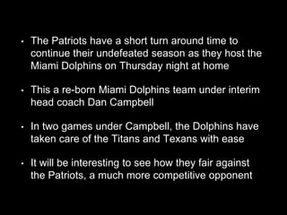 • The Patriots have a short turn around time to
continue their undefeated season as they host the
Miami Dolphins on Thursday night at home
• This a re-born Miami Dolphins team under interim
head coach Dan Campbell
• In two games under Campbell, the Dolphins have
taken care of the Titans and Texans with ease
• It will be interesting to see how they fair against
the Patriots, a much more competitive opponent
 