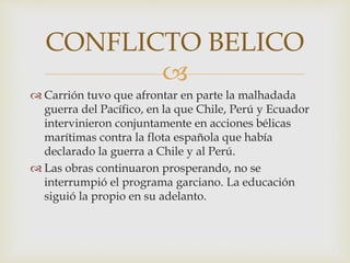 
 Carrión tuvo que afrontar en parte la malhadada
guerra del Pacífico, en la que Chile, Perú y Ecuador
intervinieron conjuntamente en acciones bélicas
marítimas contra la flota española que había
declarado la guerra a Chile y al Perú.
 Las obras continuaron prosperando, no se
interrumpió el programa garciano. La educación
siguió la propio en su adelanto.
CONFLICTO BELICO
 