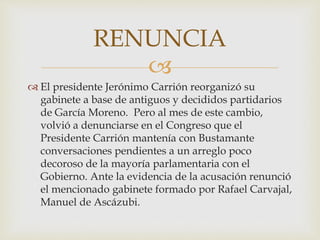 
 El presidente Jerónimo Carrión reorganizó su
gabinete a base de antiguos y decididos partidarios
de García Moreno. Pero al mes de este cambio,
volvió a denunciarse en el Congreso que el
Presidente Carrión mantenía con Bustamante
conversaciones pendientes a un arreglo poco
decoroso de la mayoría parlamentaria con el
Gobierno. Ante la evidencia de la acusación renunció
el mencionado gabinete formado por Rafael Carvajal,
Manuel de Ascázubi.
RENUNCIA
 
