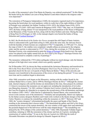 by order of the monastery's prior Friar Bento de Siqueira, was ordered constructed.[6]
In this library,
the books left by the Infante Luís (son of King Manuel I) and others linked to the religious order
were deposited.[6]
The restoration of Portuguese Independence (1640), the monastery regained much of its importance,
becoming the burial place for royal pantheon; within its walls four of the eight children of John IV
of Portugal were entombed: the Infante Teodósio (1634–1653), the Infanta Joana (1636–1653),
King Afonso VI (1643–1683) and Catarina de Bragança (1638–1705).[6]
But, later, on 29 September
1855, the body of King Afonso VI was transported to the royal pantheon of the House of Braganza,
in the Monastery of São Vicente de Fora, along with his three brothers and sister. During the reign
of King Peter II of Portugal, in 1682, in the transept chapels were buried the bodies of King
Sebastian and Cardinal Henrique.[6]
In 1663, the Brotherhood of the Senhor dos Passos occupied the old Chapel of Santo António,
which is redecorated with a gold tiled ceiling in 1669, and at the same time, the staircase frescos
(with the heraldry of Saint Jerome) are completed (1770).[6]
Comparably, in 1709 and 1711, during
the reign of John V, the retables were completed; valuable alfaias are presented to the religious
order; and the sacristy is redecorated in 1713.[6]
Also, during this sovereign, in 1720, the painter
Henrique Ferreira, was commissioned to paint the Kings of Portugal (from head to toe): the regal
series was placed in the rightly named Sala dos Reis (Hall of the Kings).[6]
Henrique Ferreira was
also commissioned to complete a nativity of paintings.[6]
The monastery withstood the 1755 Lisbon earthquake without too much damage: only the baluster
and part of the high choir were ruined, which were quickly repaired.[6]
On 28 December 1833, by decree the State secularized the Jerónimos Monastery and transferred its
title to the Pious Royal House of Lisbon (Portuguese: Real Casa Pia de Lisboa), to serve as a
parochial church for the new civil parish of Santa Maria de Belém.[7]
Many of the artworks and
treasures were transferred to the possessions of the crown or lost during this period.[7]
It was vacant
most time and its condition began to deteriorate.
After 1860, restoration work began on the Monastery, starting with the souther façade by the
architect Rafael Silva e Castro, and in 1898 by Domingos Parente da Silva.[7]
Although the cloister
tank, internal religious cells and the kitchen are demolished at this time, three projects by architect
J. Colson to reconstruct the monastery are not approved, including the introduction of revivalist
neo-Manueline elements.[7]
In 1863, architect Valentim José Correia is hired by the ombudsman of
the Casa Pia (Eugénio de Almeida) to re-organize the second-storey of the old dormitory and design
the windows (1863–1865).[7]
After that he is substituted by Samuel Barret, who constructed the
towers in the extreme west of the dormitories.[7]
Similarly and unexplainably, Barret was replaced
by the Italian scenery designers Rambois and Cinatti (who worked on the theatre designs of the São
Carlos Theatre), to continue the remodelling within the monastery in 1867.[7]
Between 1867 and
1868, the "scenery designers" reformulated profoundly the annex and façade of the Church,
resulting in the monument that is known today.[7]
The demolished the gallery and Hall of the Kings,
constructed the towers of the eastern dormitory, the rose window of the upper choir and substituted
the pyramid-shaped roof of the bell-tower with the mitre-shaped design.[7]
The remodelling was
delayed by the 1878 collapse of the central dormitory.[7]
After 1884, Raymundo Valladas began to
contribute, initiating in 1886 the restoration of the cloister and Sala da Capítulo, including the
construction of vaulted ceiling.[7]
It was in the Sala da Capítulo (in 1888) that the tomb of
Alexandre Herculano was placed (its design by Eduardo Augusto da Silva).[7]
 