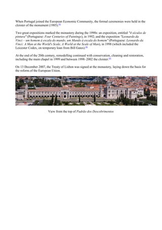 When Portugal joined the European Economic Community, the formal ceremonies were held in the
cloister of the monument (1985).[8]
Two great expositions marked the monastery during the 1990s: an exposition, entitled "4 séculos de
pintura" (Portuguese: Four Centuries of Paintings), in 1992; and the exposition "Leonardo da
Vinci – um homem à escala do mundo, um Mundo à escala do homem" (Portuguese: Leonardo da
Vinci: A Man at the World's Scale, A World at the Scale of Man), in 1998 (which included the
Leicester Codex, on temporary loan from Bill Gates).[8]
At the end of the 20th century, remodelling continued with conservation, cleaning and restoration,
including the main chapel in 1999 and between 1998–2002 the cloister.[8]
On 13 December 2007, the Treaty of Lisbon was signed at the monastery, laying down the basis for
the reform of the European Union.
View from the top of Padrão dos Descobrimentos
 