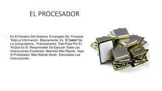 EL PROCESADOR
• Es El Cerebro Del Sistema, Encargado De Procesar
Toda La Información. Básicamente, Es El “Cerebro" De
La Computadora. Prácticamente, Todo Pasa Por El,
Ya Que Es El Responsable De Ejecutar Todas Las
Instrucciones Existentes. Mientras Más Rápido Vaya
El Procesador, Más Rápido Serán Ejecutadas Las
Instrucciones.
 