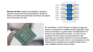 Número de hilos. Ayuda al procesador a manejar y
ejecutar acciones de forma más eficiente. Divide las
tareas o procesos para optimizar los tiempos de espera
entre una acción y la otra.
En informática, un hilo ("thread" en inglés) es algo que
separa un programa en múltiples tareas separadas. Esto
le da al procesador un grado mayor de flexibilidad en la
forma en que administra las tareas. Los hilos son las
unidades de instrucciones de procesamiento más
pequeñas que el sistema operativo le da al procesador.
Usar múltiples hilos para correr un solo programa es más
eficiente pues el programa en cuestión puede llevar a
cabo múltiples tareas al mismo tiempo
 