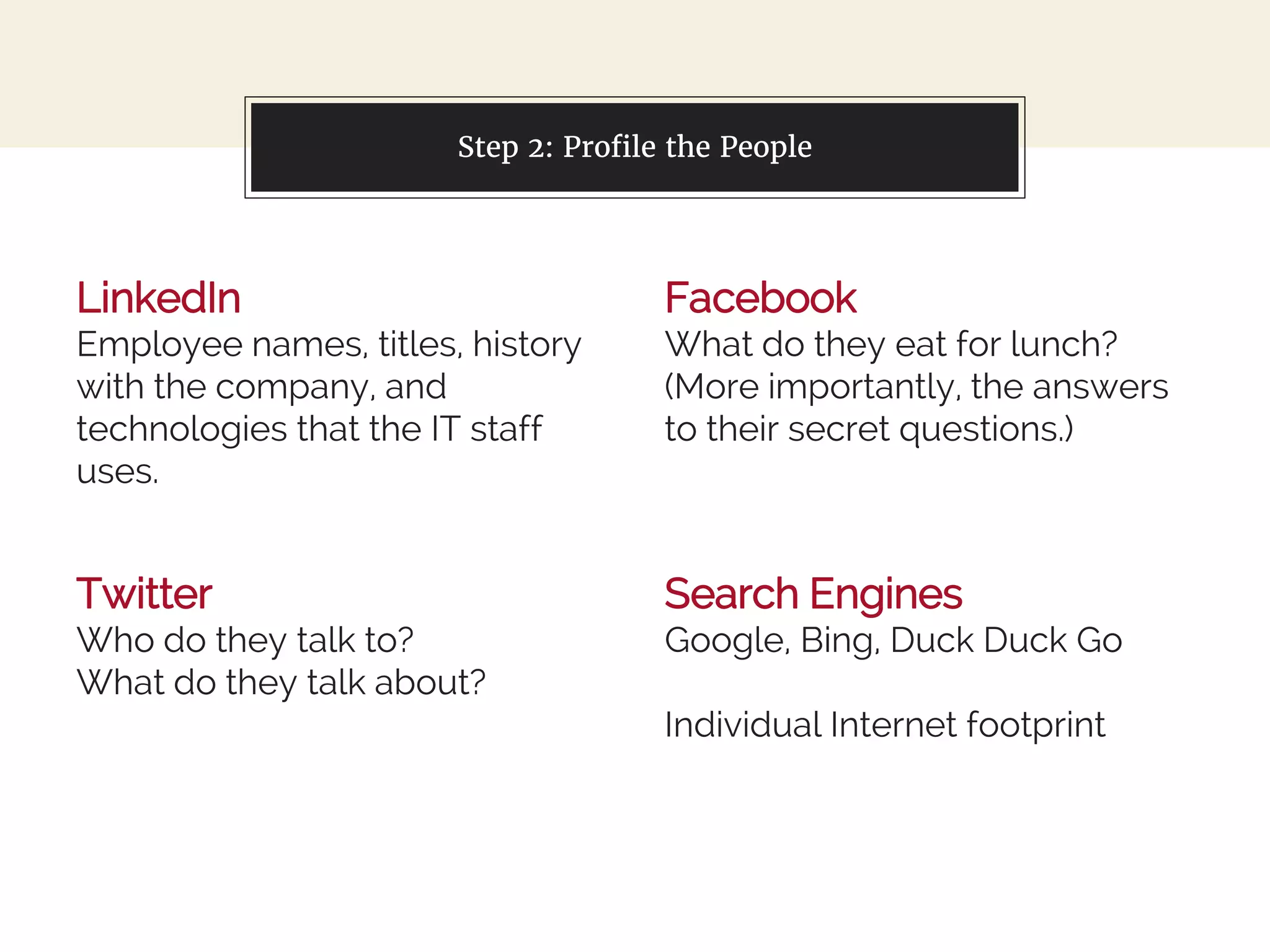 LinkedIn
Employee names, titles, history
with the company, and
technologies that the IT staff
uses.
You can also split your content
Facebook
What do they eat for lunch?
(More importantly, the answers
to their secret questions.)
Step 2: Profile the People
Twitter
Who do they talk to?
What do they talk about?
Search Engines
Google, Bing, Duck Duck Go
Individual Internet footprint
 