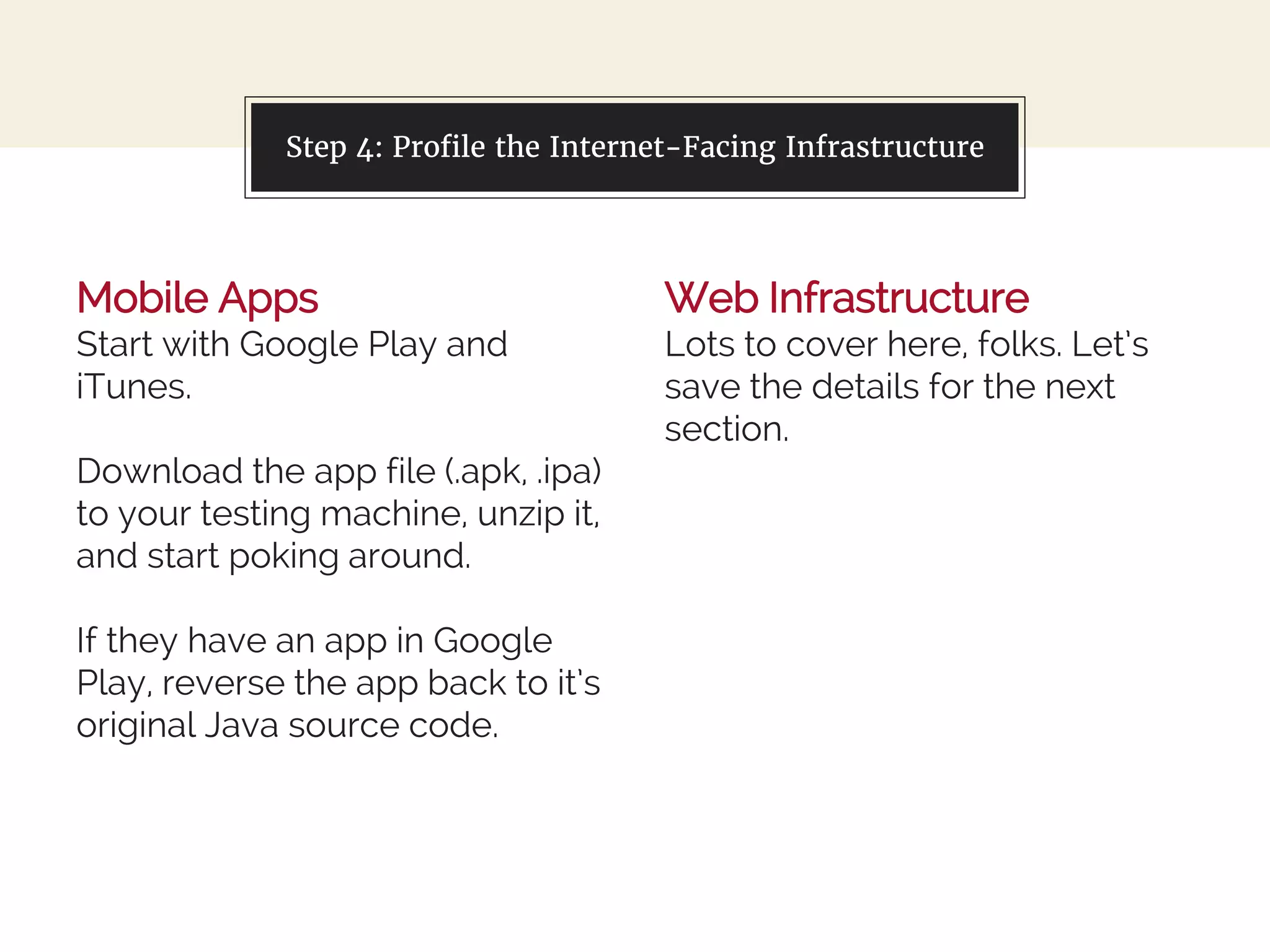 Mobile Apps
Start with Google Play and
iTunes.
Download the app file (.apk, .ipa)
to your testing machine, unzip it,
and start poking around.
If they have an app in Google
Play, reverse the app back to it’s
original Java source code.
You can also split your content
Web Infrastructure
Lots to cover here, folks. Let’s
save the details for the next
section.
Step 4: Profile the Internet-Facing Infrastructure
 