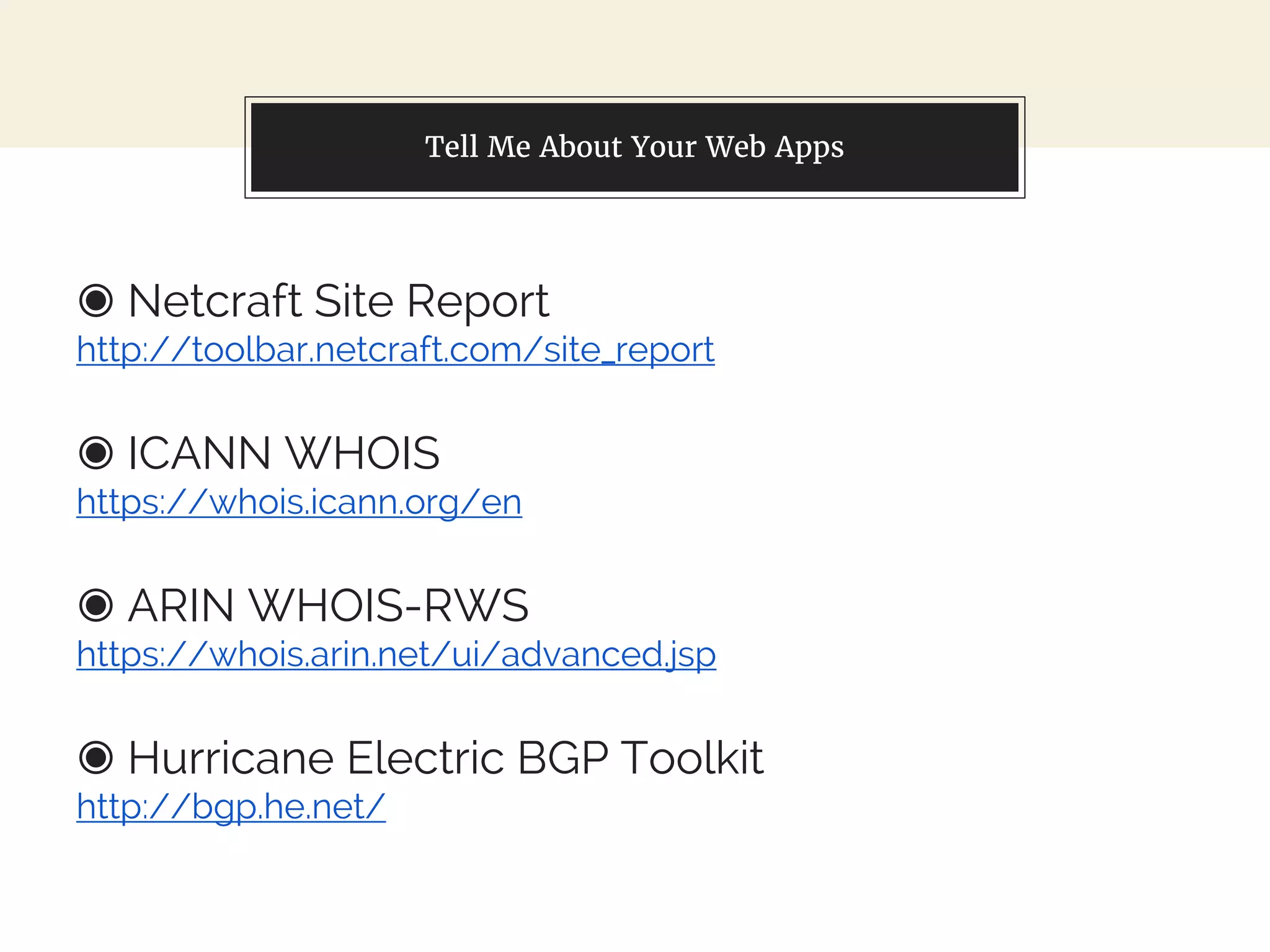 Tell Me About Your Web Apps
◉ Netcraft Site Report
http://toolbar.netcraft.com/site_report
◉ ICANN WHOIS
https://whois.icann.org/en
◉ ARIN WHOIS-RWS
https://whois.arin.net/ui/advanced.jsp
◉ Hurricane Electric BGP Toolkit
http://bgp.he.net/
 