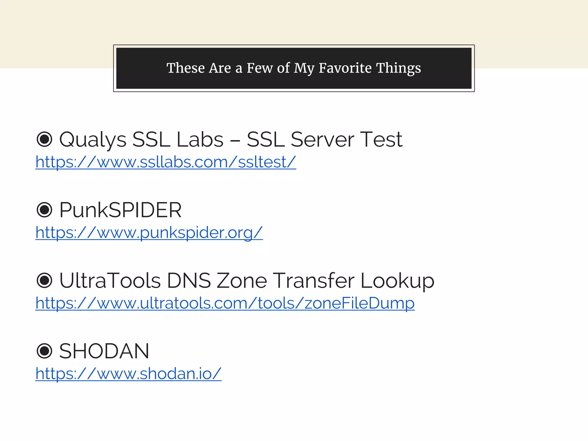 These Are a Few of My Favorite Things
◉ Qualys SSL Labs – SSL Server Test
https://www.ssllabs.com/ssltest/
◉ PunkSPIDER
https://www.punkspider.org/
◉ UltraTools DNS Zone Transfer Lookup
https://www.ultratools.com/tools/zoneFileDump
◉ SHODAN
https://www.shodan.io/
 