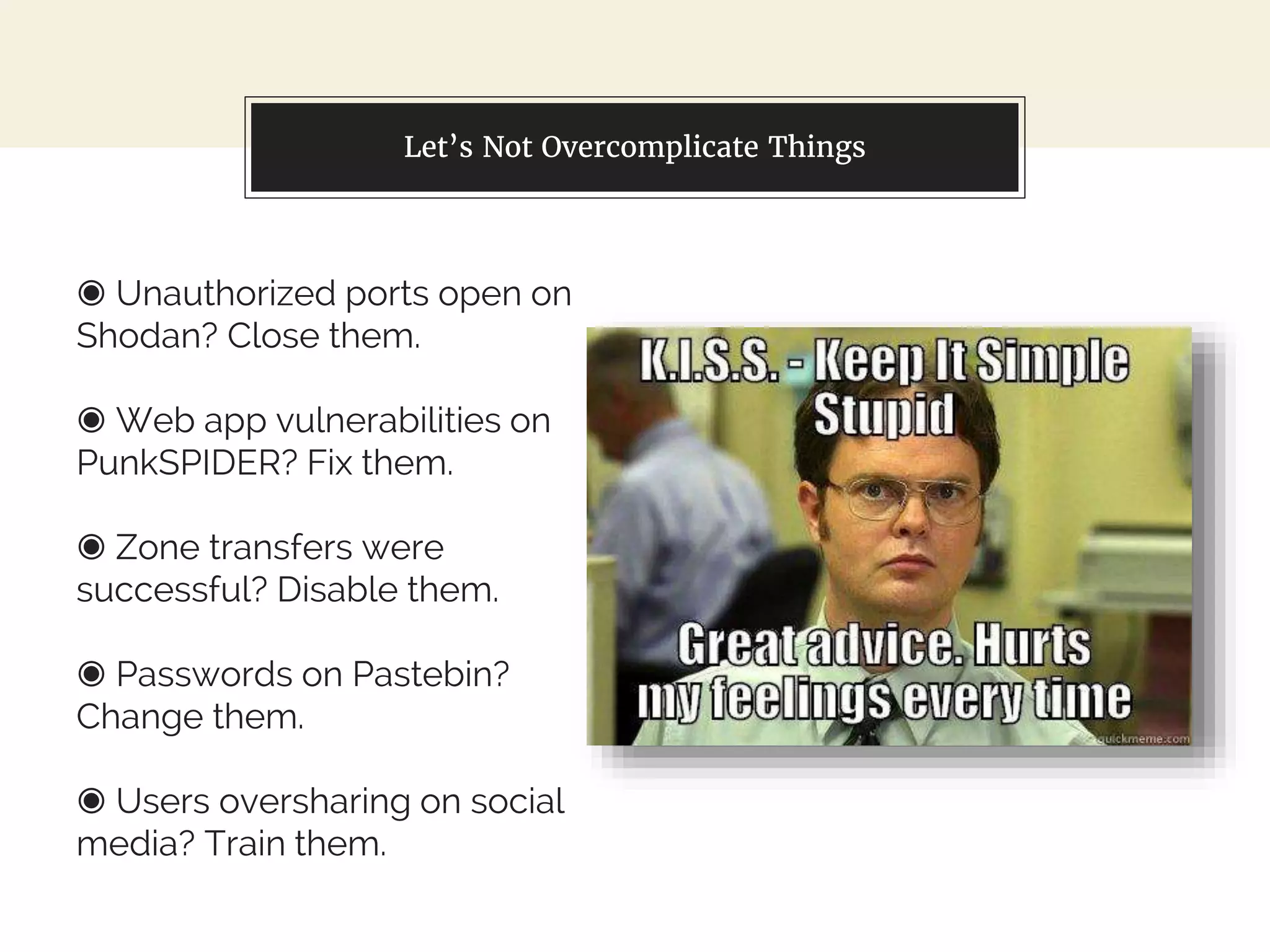 ◉ Unauthorized ports open on
Shodan? Close them.
◉ Web app vulnerabilities on
PunkSPIDER? Fix them.
◉ Zone transfers were
successful? Disable them.
◉ Passwords on Pastebin?
Change them.
◉ Users oversharing on social
media? Train them.
Let’s Not Overcomplicate Things
 