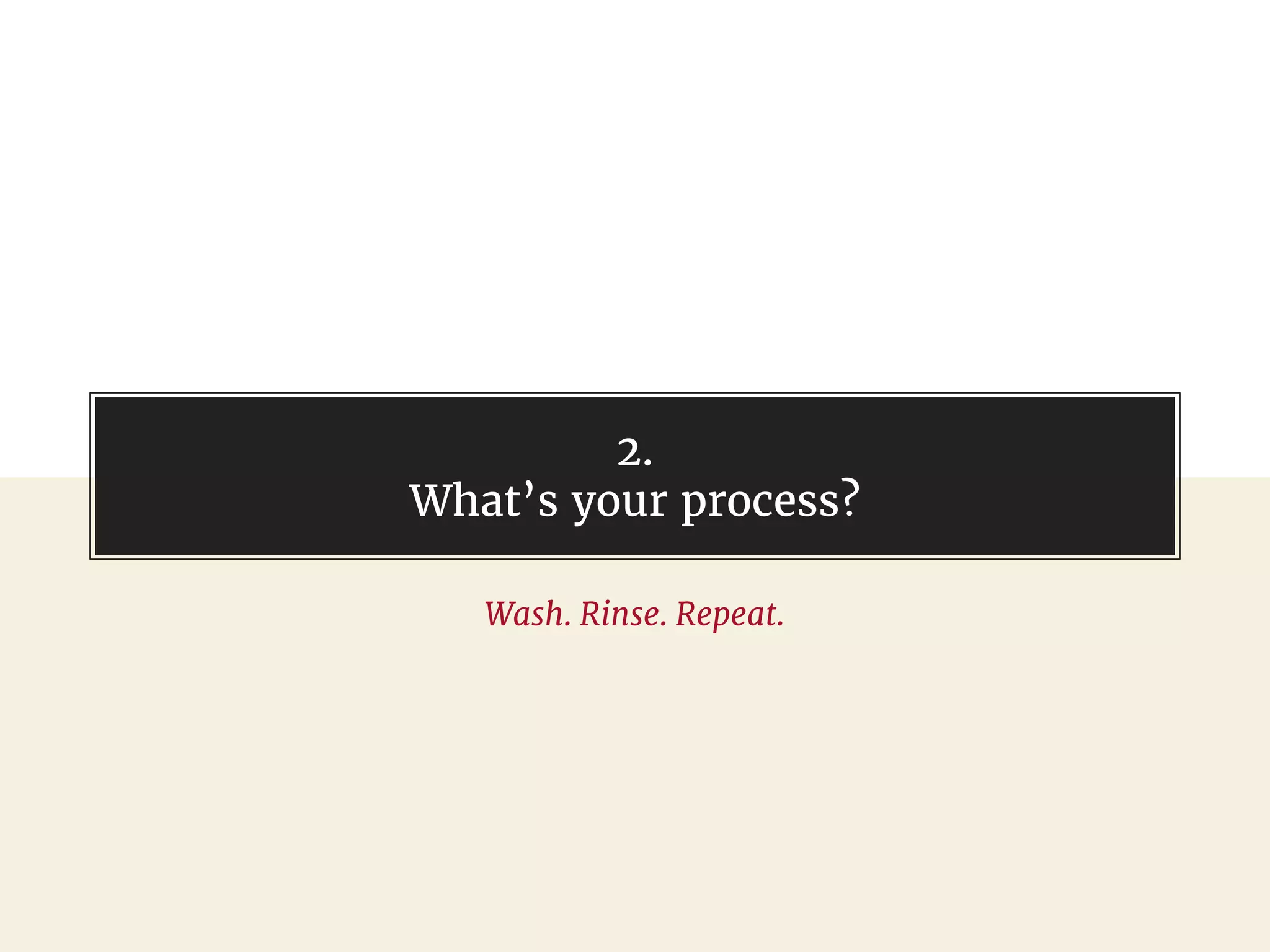 2.
What’s your process?
Wash. Rinse. Repeat.
 