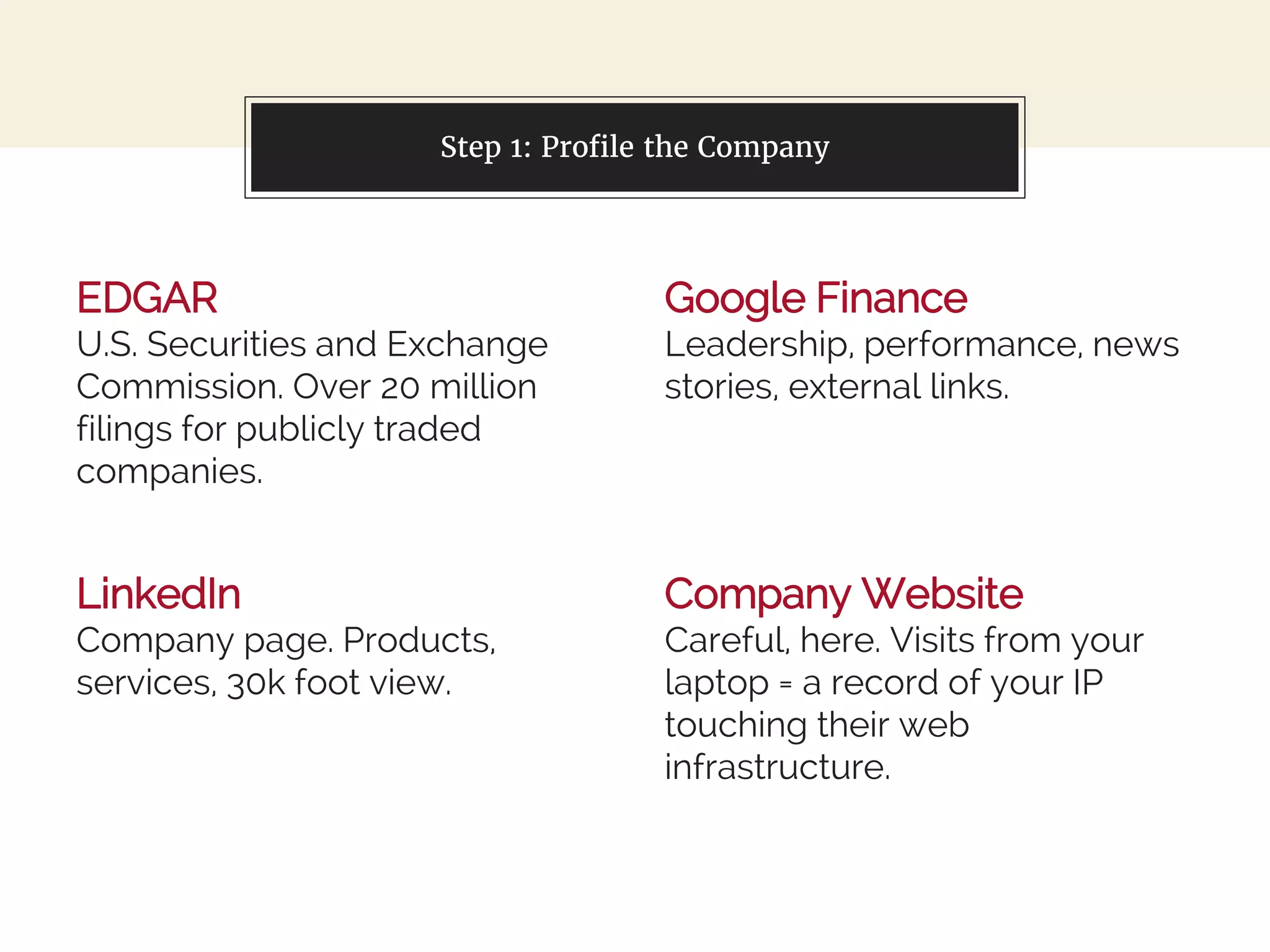 EDGAR
U.S. Securities and Exchange
Commission. Over 20 million
filings for publicly traded
companies.
You can also split your content
Google Finance
Leadership, performance, news
stories, external links.
Step 1: Profile the Company
LinkedIn
Company page. Products,
services, 30k foot view.
Company Website
Careful, here. Visits from your
laptop = a record of your IP
touching their web
infrastructure.
 