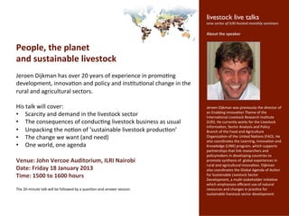  livestock live talks 	

                                                                                                                    	
  
                                                                                                            	
  	
  new	
  series	
  of	
  ILRI-­‐hosted	
  monthly	
  seminars	

                                                                                                             	
  
                                                                                                             About	
  the	
  speaker	
  
                                                                                                             	
  

People,	
  the	
  planet	
                                                                                   	
  
                                                                                                             	
  
                                                                                                             	
  
and	
  sustainable	
  livestock	
                                                                            	
  
                                                                                                             	
  
                                                 	
                                                          	
  
Jeroen	
  Dijkman	
  has	
  over	
  20	
  years	
  of	
  experience	
  in	
  promo7ng	
                      	
  
                                                                                                             	
  

development,	
  innova7on	
  and	
  policy	
  and	
  ins7tu7onal	
  change	
  in	
  the	
                    	
  
                                                                                                             	
  
rural	
  and	
  agricultural	
  sectors.	
  	
                                                               	
  
	
                                                                                                           	
  
                                                                                                             	
  
His	
  talk	
  will	
  cover:	
                                                                              Jeroen	
  Dijkman	
  was	
  previously	
  the	
  director	
  of	
  
                                                                                                             an	
  Enabling	
  Innova7on	
  Theme	
  of	
  the	
  
•  Scarcity	
  and	
  demand	
  in	
  the	
  livestock	
  sector	
  	
                                       Interna7onal	
  Livestock	
  Research	
  Ins7tute	
  
•  The	
  consequences	
  of	
  conduc7ng	
  livestock	
  business	
  as	
  usual	
                          (ILRI).	
  He	
  currently	
  works	
  for	
  the	
  Livestock	
  
                                                                                                             Informa7on,	
  Sector	
  Analysis	
  and	
  Policy	
  
•  Unpacking	
  the	
  no7on	
  of	
  ‘sustainable	
  livestock	
  produc7on’	
                              Branch	
  of	
  the	
  Food	
  and	
  Agriculture	
  
•  The	
  change	
  we	
  want	
  (and	
  need)	
                                                            Organiza7on	
  of	
  the	
  United	
  Na7ons	
  (FAO).	
  He	
  
                                                                                                             also	
  coordinates	
  the	
  Learning,	
  Innova7on	
  and	
  
•  One	
  world,	
  one	
  agenda	
                                                                          Knowledge	
  (LINK)	
  program,	
  which	
  supports	
  
                                                                                                             partnerships	
  that	
  link	
  researchers	
  and	
  
	
                                                                                                           policymakers	
  in	
  developing	
  countries	
  to	
  
Venue:	
  John	
  Vercoe	
  Auditorium,	
  ILRI	
  Nairobi	
                                                 promote	
  synthesis	
  of	
  	
  global	
  experiences	
  in	
  
                                                                                                             rural	
  and	
  agricultural	
  innova7on.	
  Dijkman	
  
Date:	
  Friday	
  18	
  January	
  2013	
                                                                   also	
  coordinates	
  the	
  Global	
  Agenda	
  of	
  Ac7on	
  
Time:	
  1500	
  to	
  1600	
  hours	
                                                                       for	
  Sustainable	
  Livestock	
  Sector	
  
                                                                                                             Development,	
  a	
  mul7-­‐stakeholder	
  ini7a7ve	
  
	
                                                                                                           which	
  emphasizes	
  eﬃcient	
  use	
  of	
  natural	
  
The	
  20-­‐minute	
  talk	
  will	
  be	
  followed	
  by	
  a	
  ques7on-­‐and-­‐answer	
  session.	
      resources	
  and	
  changes	
  in	
  prac7ce	
  for	
  
	
                                                                                                           sustainable	
  livestock	
  sector	
  development.	
  
	
                                                                                                           	
  
	
  
 