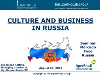 CULTURE AND BUSINESS
         IN RUSSIA

                                                          Seminar
                                                          Mercado
                                                            Foco
                                                           Russia

By: Jeroen Ketting,
Managing Director of        August 29, 2012
Lighthouse Russia BV
                       Copyright © The Lighthouse Group
 