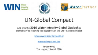 UN-Global Compact
And why the 2016 Water Integrity Global Outlook is
elementary to reaching the objectives of the UN – Global Compact
http://www.gcnetherlands.nl
www.waterpartner.org
Jeroen Kool,
The Hague, 15 April 2016
 