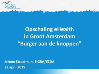 Opschaling eHealth
in Groot Amsterdam
“Burger aan de knoppen”
Jeroen Straatman, SIGRA/EZDA
23 april 2015
 