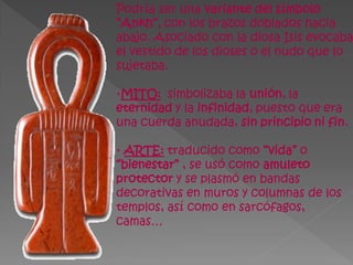 Podría ser una variante del símbolo
“Ankh”, con los brazos doblados hacia
abajo. Asociado con la diosa Isis evocaba
el vestido de los dioses o el nudo que lo
sujetaba.

·MITO: simbolizaba la unión, la
eternidad y la infinidad, puesto que era
una cuerda anudada, sin principio ni fin.

· ARTE: traducido como “vida” o
“bienestar” , se usó como amuleto
protector y se plasmó en bandas
decorativas en muros y columnas de los
templos, así como en sarcófagos,
camas…
 
