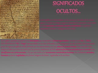 Los jeroglíficos se relacionaban con las creencias y los mitos de la cultura
                                                    egipcia. Cuando los antiguos egipcios obsevaban la naturaleza, veían ciclos
                                                    de vida:nacimiento, crecimiento, muerte y renacimiento. Lo quisieron
                                                    representar mediante el ideograma de un árbol.



El jeroglífico quedaba asociado con las divinidades que encarnaban la fuerza regeneradora. Así pasó con el Sol y el NILO,
ENCARNADOS EN “Re” y “Hapy” imprescindibles en la vida del hombre y parte integrante del valle del Nilo. Otro importante
grupo de signos jeroglíficos estaba formado por los representados con una cabeza de animal o bestias. Para entender estas
imágenes había que tener en cuenta que los primeros habitantes del Nilo adoraron fenómenos naturales que no conocían y los
identificaron con ciertos animales, a los que más tarde se les incorporaron características humanas. Así; cualidades animales y
humanas quedaron englobadas para formar imágenes de dioses , registradas en la escritura.
 