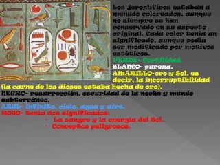 Los jeroglíficos estaban a
                               menudo coloreados, aunque
                               no siempre se han
                               conservado en su aspecto
                               original. Cada color tenía un
                               significado, aunque podía
                               ser modificado por motivos
                               estéticos.
                               VERDE- fertilidad.
                               BLANCO- pureza.
                               AMARILLO-oro y Sol, es
                               decir, la incorruptibilidad
(la carne de los dioses estaba hecha de oro).
NEGRO- resurrección, oscuridad de la noche y mundo
subterráneo.
AZUL- infinito, cielo, agua y aire.
ROJO- tenía dos significados:
             • La sangre y la energía del Sol.
             • Conceptos peligrosos.
 