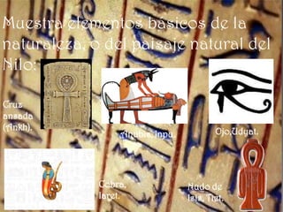 Muestra elementos básicos de la
naturaleza, o del paisaje natural del
Nilo:

Cruz
ansada
(Ankh).                                  Ojo,Udyat.
                 Anubis, Inpu.




             Cobra,              Nudo de
             Iaret.              Isis, Tiet.
 