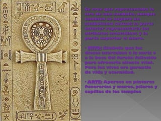 Se cree que representaba la
tira de una sandalia, aunque
también se sugiere un
simbolismo sexual; la parte
inferior representaría los
atributos masculinos y la
parte superior el útero.

· MITO: Símbolo que los
dioses acercaban a la nariz o
a la boca del faraón fallecido
para ofrecerle aliento vital.
Para los vivos era garantía
de vida y eternidad.

· ARTE: Aparece en pinturas
funerarias y muros, pilares y
capillas de los templos
 