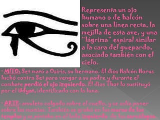 Representa un ojo
                               humano o de halcón
                               sobre una línea recta, la
                               mejilla de esta ave, y una
                               “lágrima“ espiral similar
                               a la cara del guepardo,
                               asociado también con el
                               cielo.
· MITO: Set mató a Osiris, su hermano. El dios Halcón Horus
luchó contra Set para vengar a su padre y durante el
combate perdió el ojo izquierdo. El dios Thot lo sustituyó
por el Udyat, identificado con la luna.

· ARTE: amuleto colgado sobre el cuello, y se solía poner
sobre las momias. También se grabó en los muros de los
templos y se pintaba en el lado izquierdo de los sarcófagos.
 