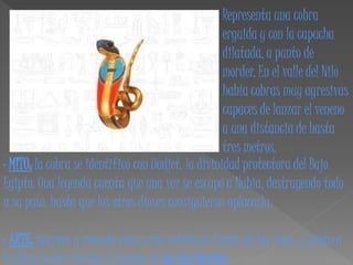 Representa una cobra
                                                    erguida y con la capucha
                                                    dilatada, a punto de
                                                    morder. En el valle del Nilo
                                                    había cobras muy agresivas
                                                    capaces de lanzar el veneno
                                                    a una distancia de hasta
                                                    tres metros.
· MITO: la cobra se identificó con Uadjet, la divinidad protectora del Bajo
Egipto. Una leyenda cuenta que una vez se escapó a Nubia, destruyendo todo
a su paso, hasta que los otros dioses consiguieron aplacarla.

· ARTE: aparece a menudo como ureo, ceñida en frente de los reyes, y junto a
la diosa buitre forma el símbolo de las dos tierras.
 