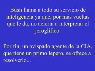Bush llama a todo su servicio de inteligencia ya que, por más vueltas que le da, no acierta a interpretar el jeroglífico. Por fin, un avispado agente de la CIA, que tiene un primo lepero, se ofrece a resolverlo...